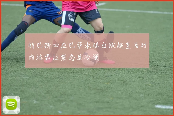 特巴斯回应巴萨未退出欧超皇马对内格雷拉案态度冷漠