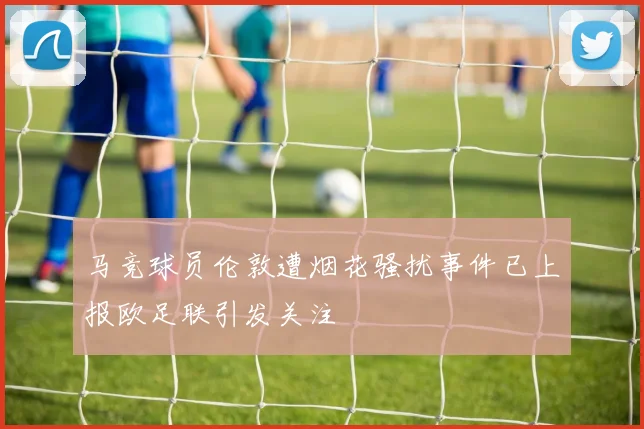马竞球员伦敦遭烟花骚扰事件已上报欧足联引发关注