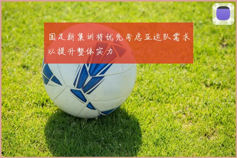 国足新集训将优先考虑亚运队需求以提升整体实力