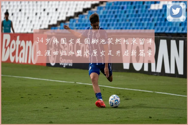 34岁韩国女足国脚池笑然结束留洋生涯回归加盟水原女足开启新篇章