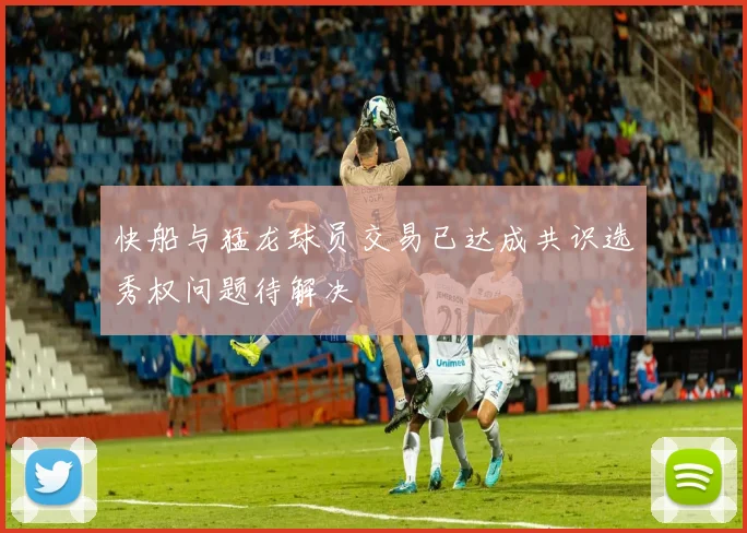 快船与猛龙球员交易已达成共识选秀权问题待解决