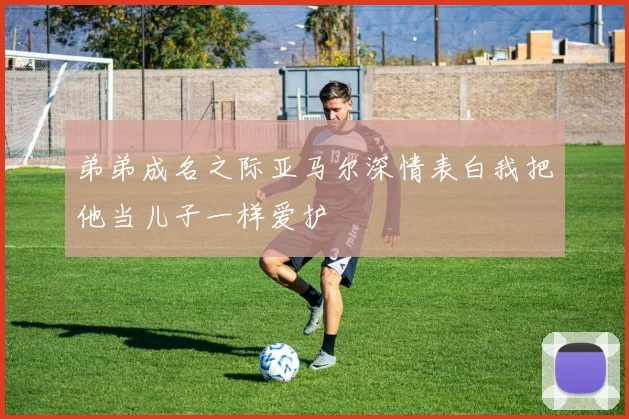 弟弟成名之际亚马尔深情表白我把他当儿子一样爱护