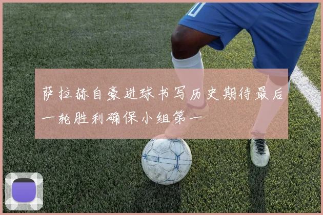 萨拉赫自豪进球书写历史期待最后一轮胜利确保小组第一