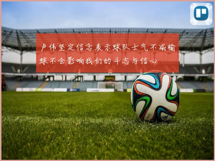 卢伟坚定信念表示球队士气不减输球不会影响我们的斗志与信心