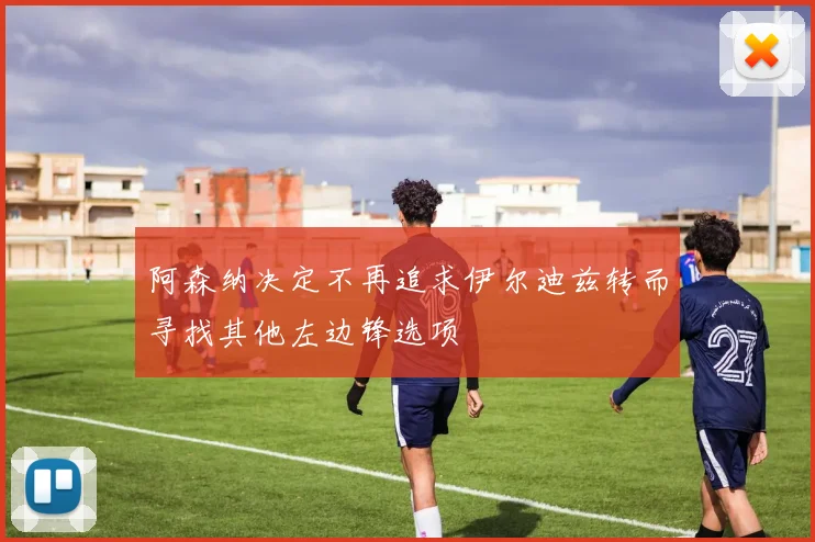 阿森纳决定不再追求伊尔迪兹转而寻找其他左边锋选项