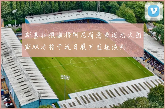 斯基拉报道穆阿尼有意重返尤文图斯双方将于近日展开直接谈判