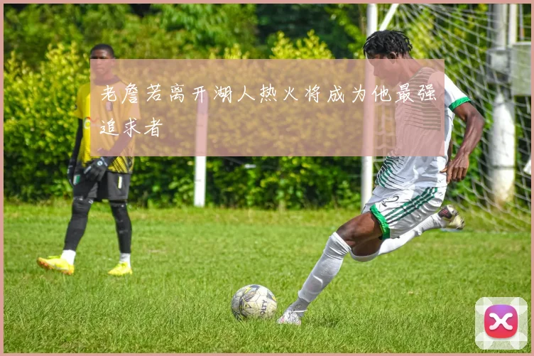 老詹若离开湖人热火将成为他最强追求者