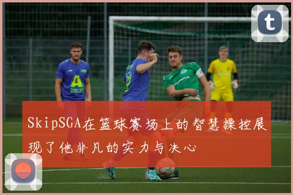 SkipSGA在篮球赛场上的智慧操控展现了他非凡的实力与决心