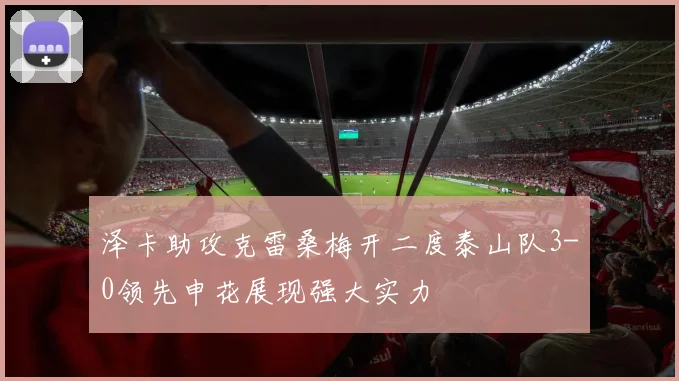泽卡助攻克雷桑梅开二度泰山队3-0领先申花展现强大实力