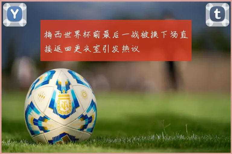 梅西世界杯前最后一战被换下场直接返回更衣室引发热议