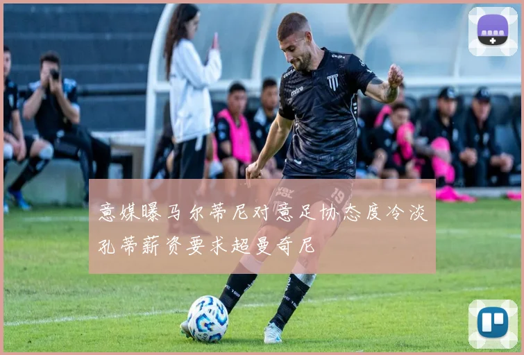 意媒曝马尔蒂尼对意足协态度冷淡孔蒂薪资要求超曼奇尼