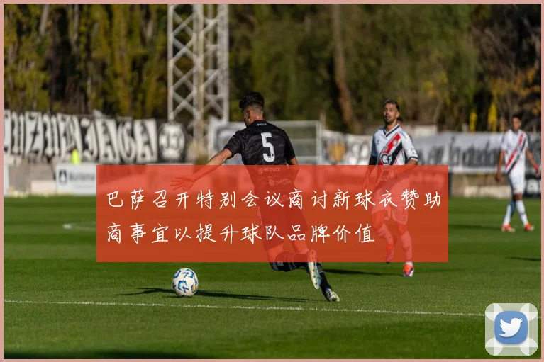 巴萨召开特别会议商讨新球衣赞助商事宜以提升球队品牌价值
