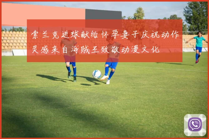 索兰克进球献给怀孕妻子庆祝动作灵感来自海贼王致敬动漫文化