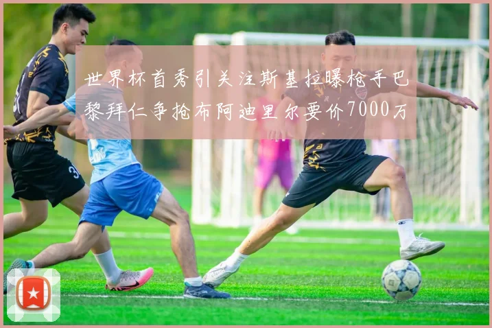 世界杯首秀引关注斯基拉曝枪手巴黎拜仁争抢布阿迪里尔要价7000万欧元