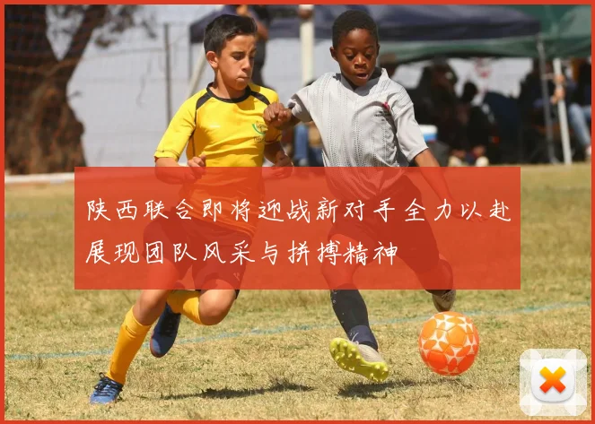 陕西联合即将迎战新对手全力以赴展现团队风采与拼搏精神